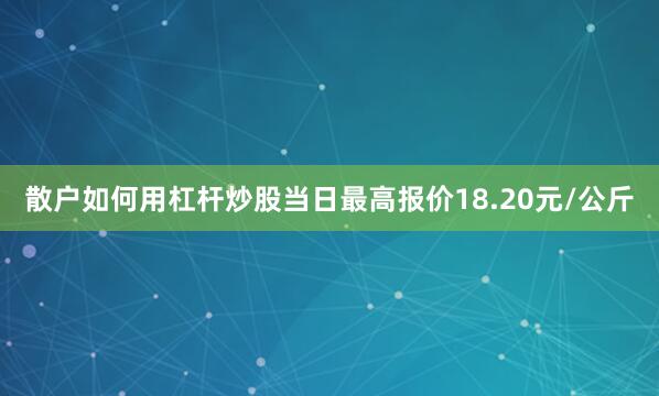 散户如何用杠杆炒股当日最高报价18.20元/公斤