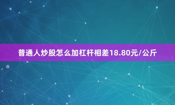 普通人炒股怎么加杠杆相差18.80元/公斤