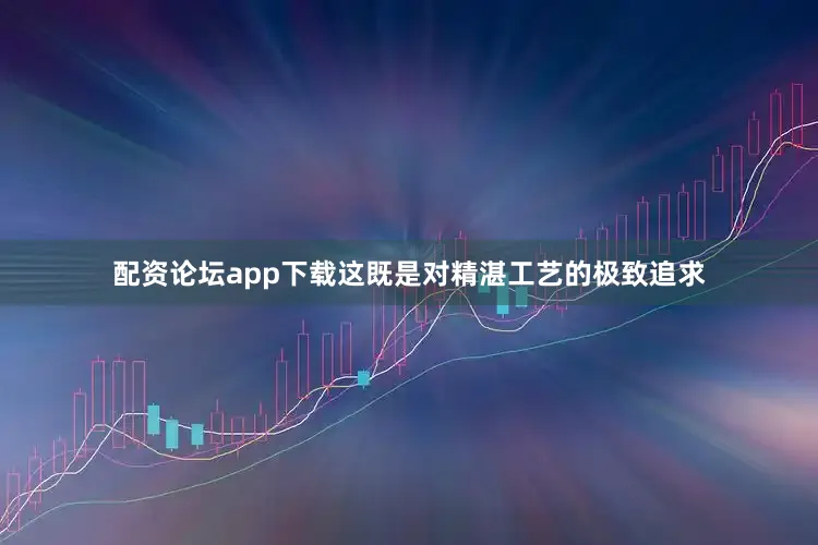 配资论坛app下载这既是对精湛工艺的极致追求