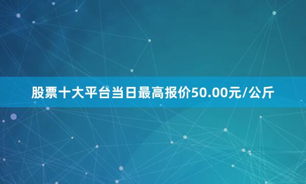 股票十大平台当日最高报价50.00元/公斤