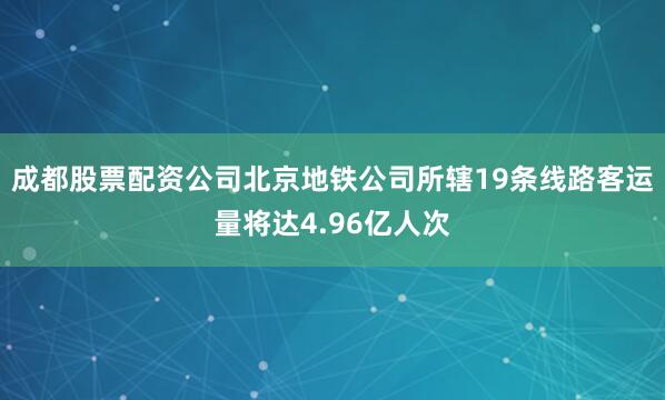 成都股票配资公司北京地铁公司所辖19条线路客运量将达4.96亿人次