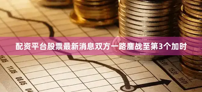 配资平台股票最新消息双方一路鏖战至第3个加时