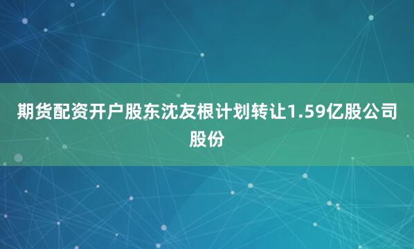 期货配资开户股东沈友根计划转让1.59亿股公司股份