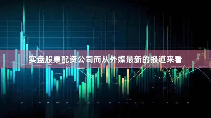 实盘股票配资公司而从外媒最新的报道来看