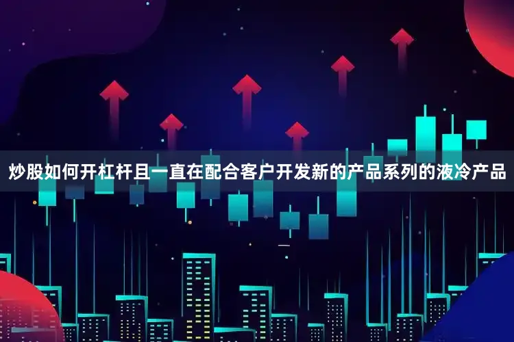 炒股如何开杠杆且一直在配合客户开发新的产品系列的液冷产品