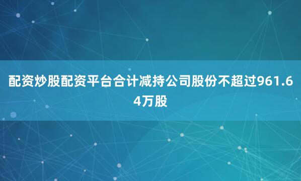 配资炒股配资平台合计减持公司股份不超过961.64万股