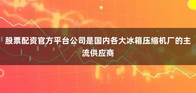 股票配资官方平台公司是国内各大冰箱压缩机厂的主流供应商