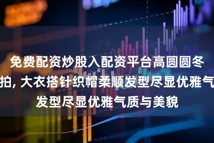 免费配资炒股入配资平台高圆圆冬日逛街随拍, 大衣搭针织帽柔顺发型尽显优雅气质与美貌