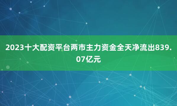 2023十大配资平台两市主力资金全天净流出839.07亿元