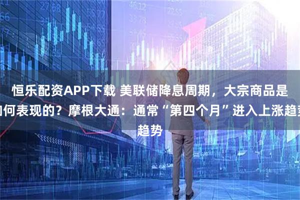 恒乐配资APP下载 美联储降息周期，大宗商品是如何表现的？摩根大通：通常“第四个月”进入上涨趋势