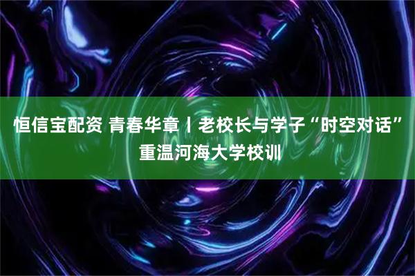 恒信宝配资 青春华章丨老校长与学子“时空对话” 重温河海大学校训