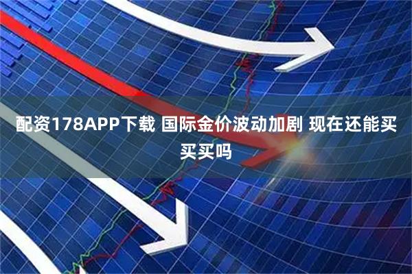 配资178APP下载 国际金价波动加剧 现在还能买买买吗