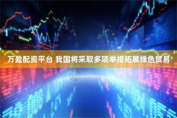 万盈配资平台 我国将采取多项举措拓展绿色贸易