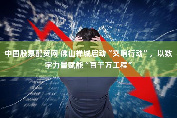 中国股票配资网 佛山禅城启动“交响行动”，以数字力量赋能“百千万工程”