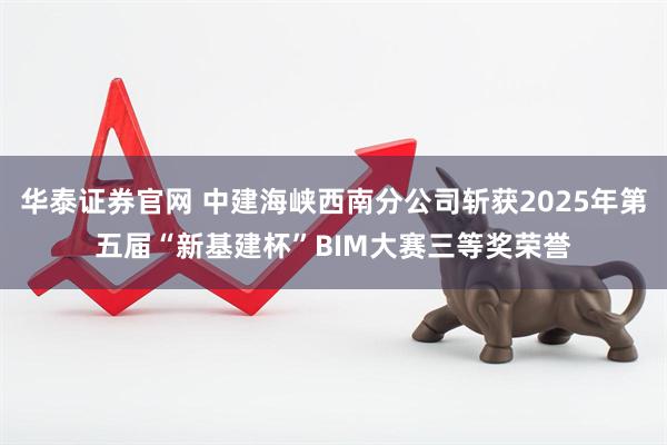 华泰证券官网 中建海峡西南分公司斩获2025年第五届“新基建杯”BIM大赛三等奖荣誉