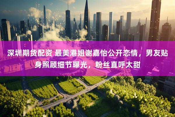 深圳期货配资 最美港姐谢嘉怡公开恋情，男友贴身照顾细节曝光，粉丝直呼太甜