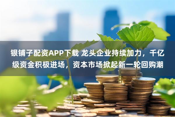 银铺子配资APP下载 龙头企业持续加力，千亿级资金积极进场，资本市场掀起新一轮回购潮
