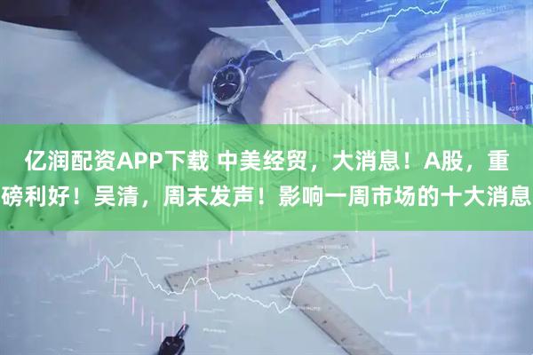 亿润配资APP下载 中美经贸，大消息！A股，重磅利好！吴清，周末发声！影响一周市场的十大消息