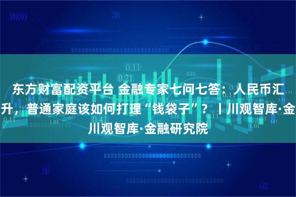 东方财富配资平台 金融专家七问七答：人民币汇率稳中有升，普通家庭该如何打理“钱袋子”？丨川观智库·金融研究院
