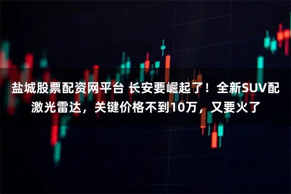盐城股票配资网平台 长安要崛起了！全新SUV配激光雷达，关键价格不到10万，又要火了