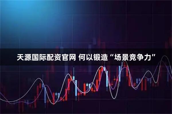 天源国际配资官网 何以锻造“场景竞争力”