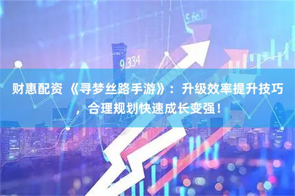 财惠配资 《寻梦丝路手游》：升级效率提升技巧，合理规划快速成长变强！