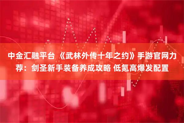 中金汇融平台 《武林外传十年之约》手游官网力荐：剑圣新手装备养成攻略 低氪高爆发配置