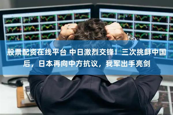 股票配资在线平台 中日激烈交锋！三次挑衅中国后，日本再向中方抗议，我军出手亮剑