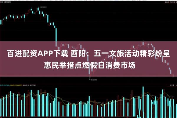 百进配资APP下载 酉阳：五一文旅活动精彩纷呈 惠民举措点燃假日消费市场