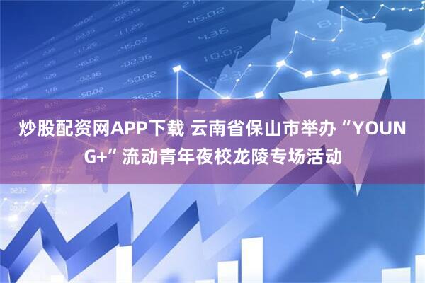 炒股配资网APP下载 云南省保山市举办“YOUNG+”流动青年夜校龙陵专场活动