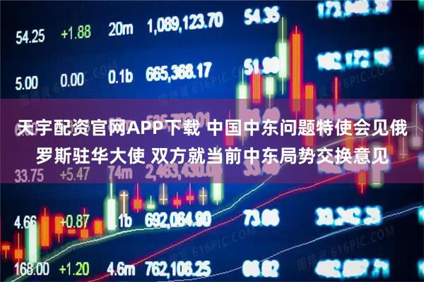 天宇配资官网APP下载 中国中东问题特使会见俄罗斯驻华大使 双方就当前中东局势交换意见