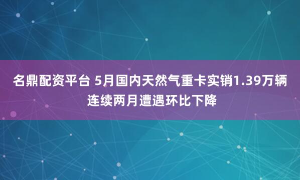 名鼎配资平台 5月国内天然气重卡实销1.39万辆 连续两月遭遇环比下降